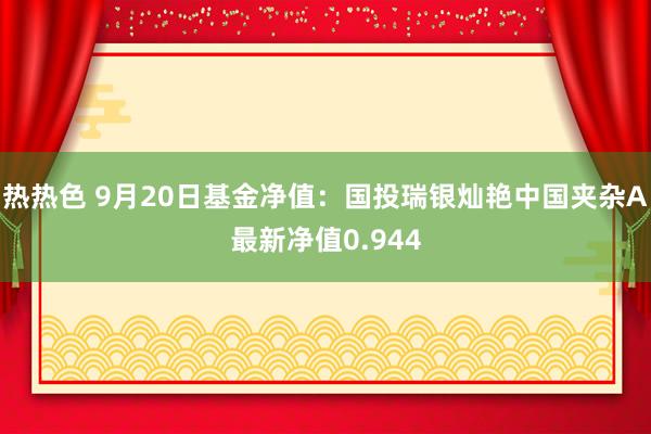 热热色 9月20日基金净值：国投瑞银灿艳中国夹杂A最新净值0.944