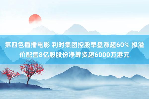 第四色播播电影 利时集团控股早盘涨超60% 拟溢价配售8亿股股份净筹资超6000万港元