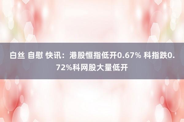 白丝 自慰 快讯：港股恒指低开0.67% 科指跌0.72%科网股大量低开