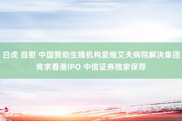 白虎 自慰 中国赞助生殖机构爱维艾夫病院解决集团肯求香港IPO 中信证券独家保荐