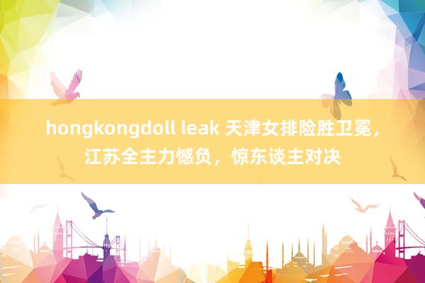 hongkongdoll leak 天津女排险胜卫冕，江苏全主力憾负，惊东谈主对决