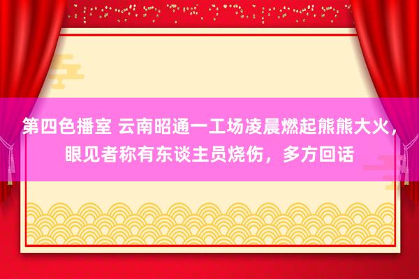 第四色播室 云南昭通一工场凌晨燃起熊熊大火，眼见者称有东谈主员烧伤，多方回话