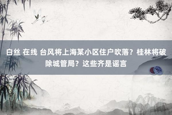 白丝 在线 台风将上海某小区住户吹落？桂林将破除城管局？这些齐是谣言