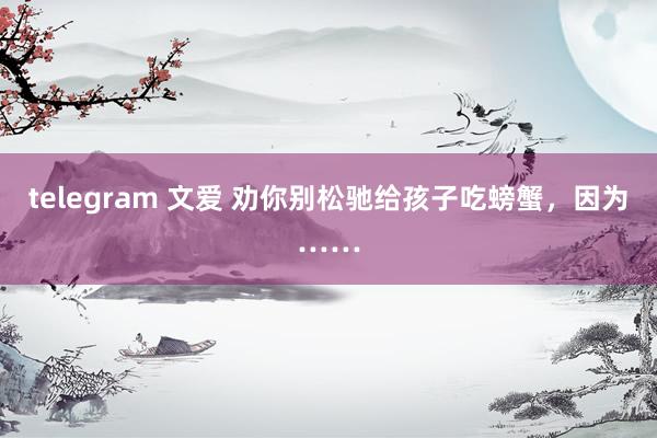 telegram 文爱 劝你别松驰给孩子吃螃蟹，因为……