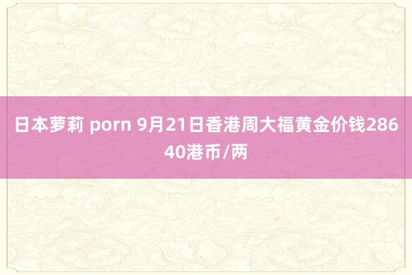 日本萝莉 porn 9月21日香港周大福黄金价钱28640港币/两