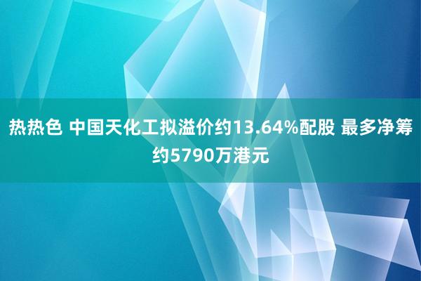 热热色 中国天化工拟溢价约13.64%配股 最多净筹约5790万港元