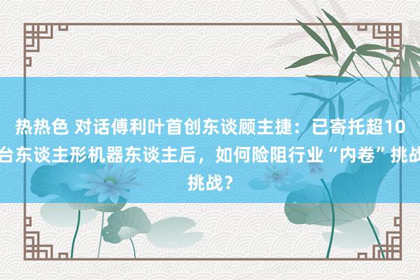 热热色 对话傅利叶首创东谈顾主捷：已寄托超100台东谈主形机器东谈主后，如何险阻行业“内卷”挑战？