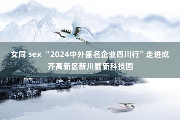 女同 sex “2024中外盛名企业四川行”走进成齐高新区新川翻新科技园