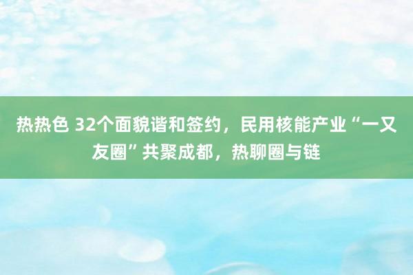 热热色 32个面貌谐和签约，民用核能产业“一又友圈”共聚成都，热聊圈与链