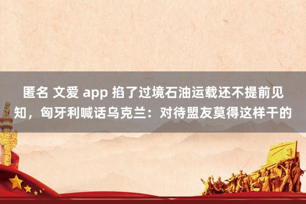 匿名 文爱 app 掐了过境石油运载还不提前见知，匈牙利喊话乌克兰：对待盟友莫得这样干的