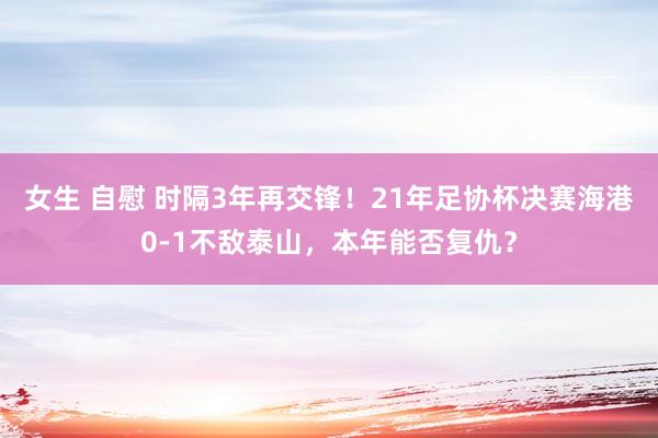 女生 自慰 时隔3年再交锋！21年足协杯决赛海港0-1不敌泰山，本年能否复仇？