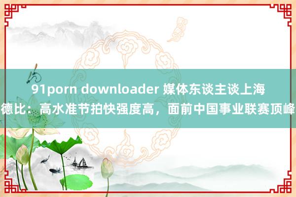 91porn downloader 媒体东谈主谈上海德比：高水准节拍快强度高，面前中国事业联赛顶峰