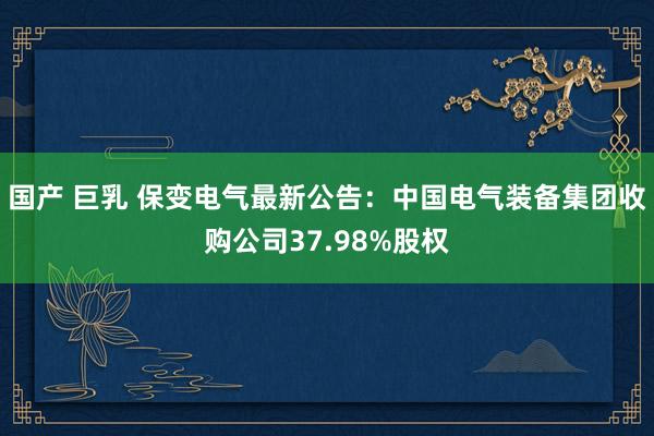 国产 巨乳 保变电气最新公告：中国电气装备集团收购公司37.98%股权