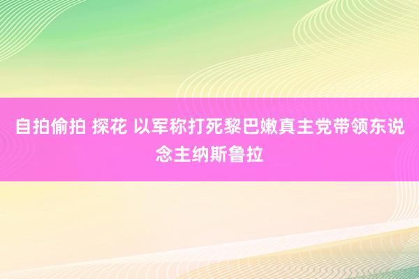 自拍偷拍 探花 以军称打死黎巴嫩真主党带领东说念主纳斯鲁拉