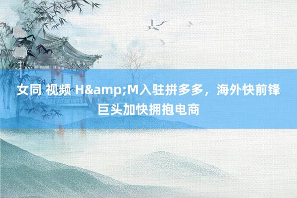 女同 视频 H&M入驻拼多多，海外快前锋巨头加快拥抱电商