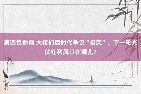 第四色播网 大佬们因时代争议“掐架”，下一轮光伏红利风口在哪儿？