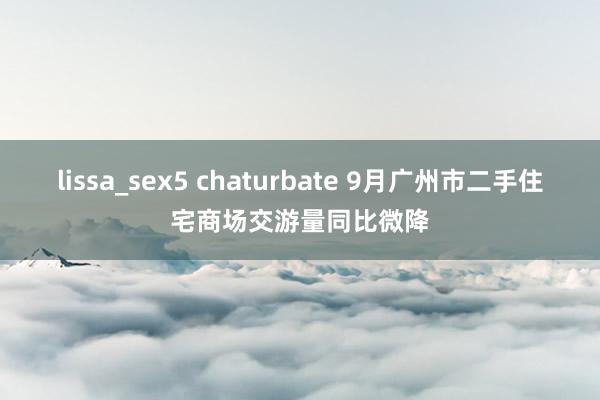 lissa_sex5 chaturbate 9月广州市二手住宅商场交游量同比微降