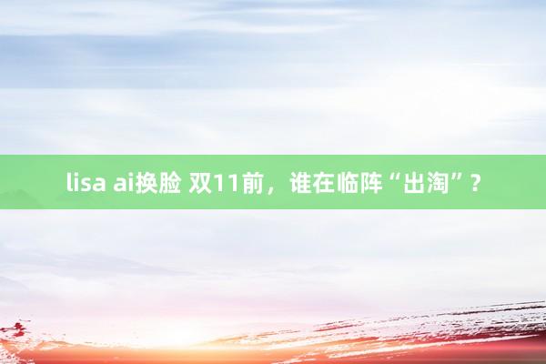 lisa ai换脸 双11前，谁在临阵“出淘”？