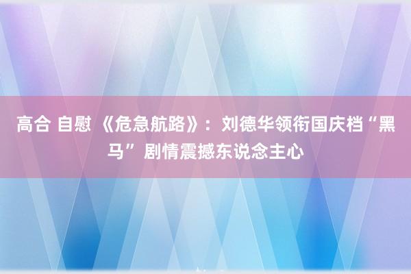 高合 自慰 《危急航路》：刘德华领衔国庆档“黑马” 剧情震撼东说念主心