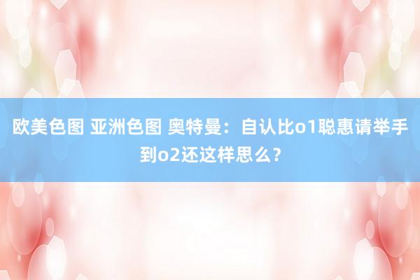 欧美色图 亚洲色图 奥特曼：自认比o1聪惠请举手到o2还这样思么？