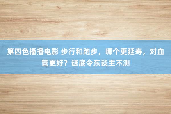 第四色播播电影 步行和跑步，哪个更延寿，对血管更好？谜底令东谈主不测