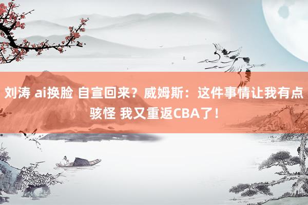 刘涛 ai换脸 自宣回来？威姆斯：这件事情让我有点骇怪 我又重返CBA了！