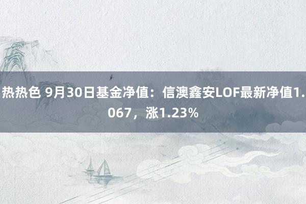 热热色 9月30日基金净值：信澳鑫安LOF最新净值1.067，涨1.23%