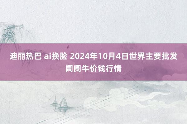 迪丽热巴 ai换脸 2024年10月4日世界主要批发阛阓牛价钱行情