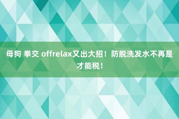 母狗 拳交 offrelax又出大招！防脱洗发水不再是才能税！