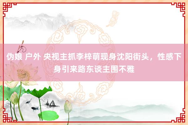 伪娘 户外 央视主抓李梓萌现身沈阳街头，性感下身引来路东谈主围不雅