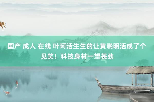 国产 成人 在线 叶珂活生生的让黄晓明活成了个见笑！科技身材一望苍劲