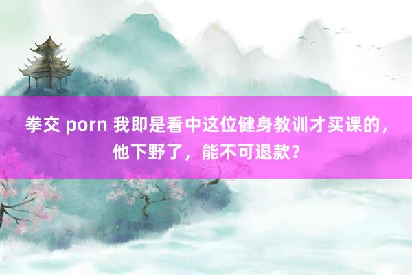 拳交 porn 我即是看中这位健身教训才买课的，他下野了，能不可退款？