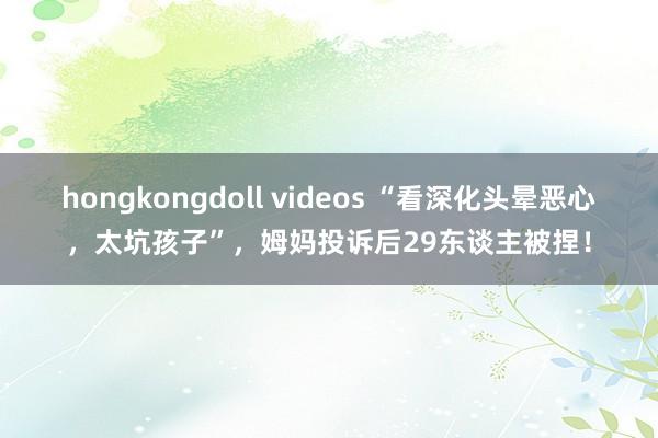 hongkongdoll videos “看深化头晕恶心，太坑孩子”，姆妈投诉后29东谈主被捏！