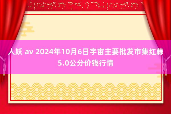 人妖 av 2024年10月6日宇宙主要批发市集红蒜5.0公分价钱行情