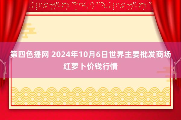 第四色播网 2024年10月6日世界主要批发商场红萝卜价钱行情