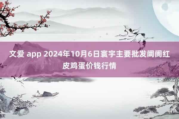 文爱 app 2024年10月6日寰宇主要批发阛阓红皮鸡蛋价钱行情