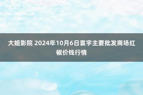 大姐影院 2024年10月6日寰宇主要批发商场红椒价钱行情