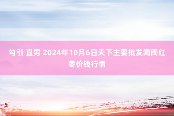 勾引 直男 2024年10月6日天下主要批发阛阓红枣价钱行情