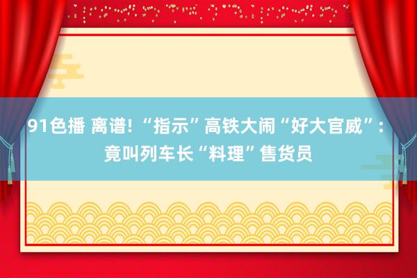 91色播 离谱! “指示”高铁大闹“好大官威”: 竟叫列车长“料理”售货员