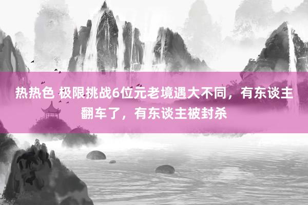 热热色 极限挑战6位元老境遇大不同，有东谈主翻车了，有东谈主被封杀