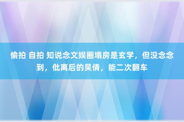 偷拍 自拍 知说念文娱圈塌房是玄学，但没念念到，仳离后的吴倩，能二次翻车