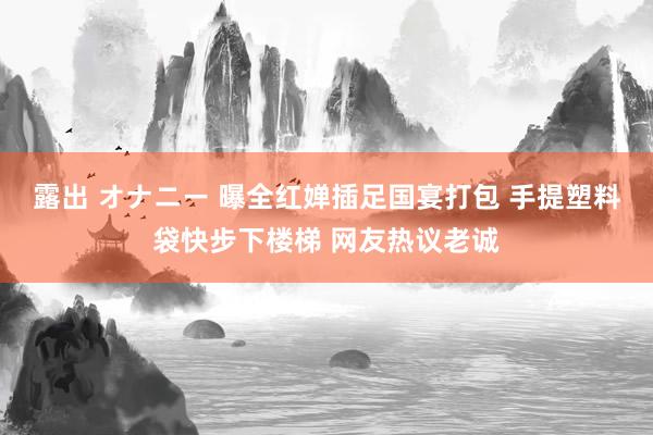 露出 オナニー 曝全红婵插足国宴打包 手提塑料袋快步下楼梯 网友热议老诚