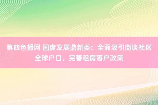 第四色播网 国度发展鼎新委：全面汲引街谈社区全球户口，完善租房落户政策