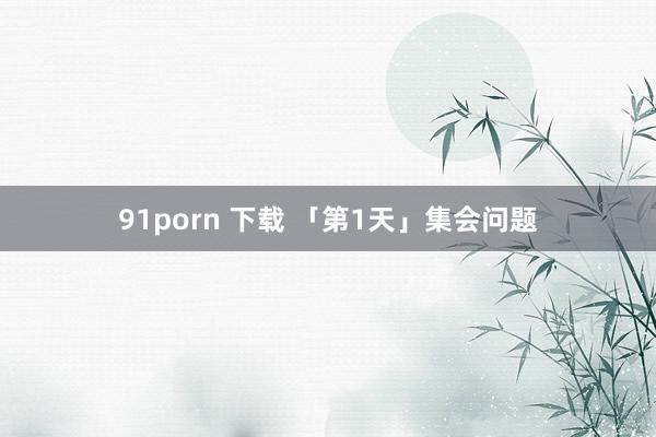 91porn 下载 「第1天」集会问题