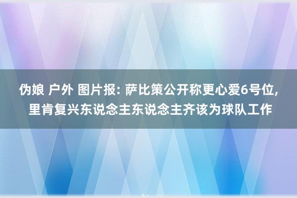 伪娘 户外 图片报: 萨比策公开称更心爱6号位， 里肯复兴东说念主东说念主齐该为球队工作