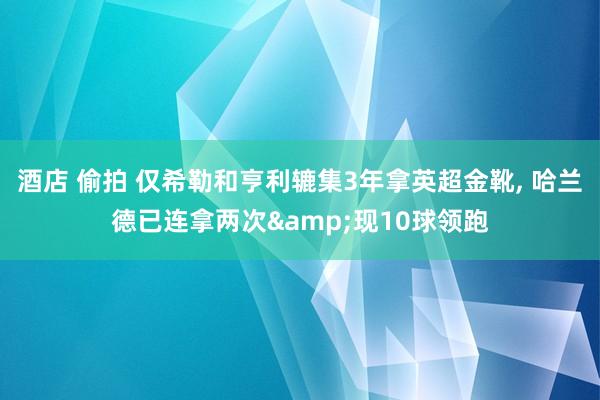 酒店 偷拍 仅希勒和亨利辘集3年拿英超金靴， 哈兰德已连拿两次&现10球领跑