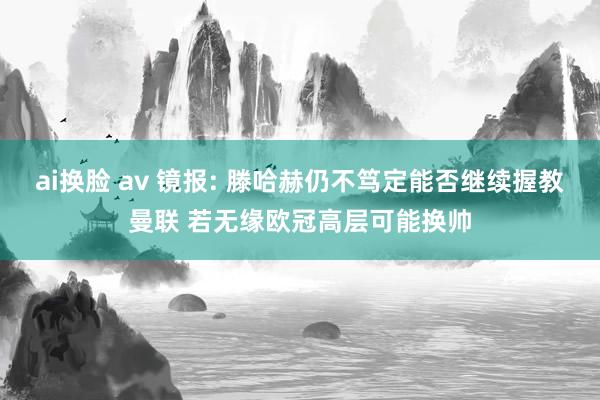 ai换脸 av 镜报: 滕哈赫仍不笃定能否继续握教曼联 若无缘欧冠高层可能换帅