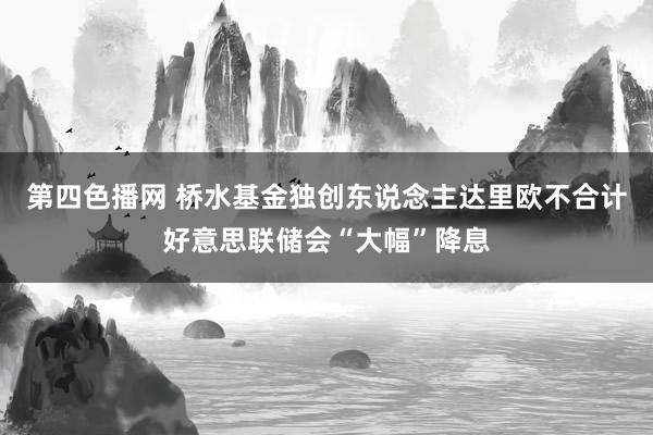 第四色播网 桥水基金独创东说念主达里欧不合计好意思联储会“大幅”降息