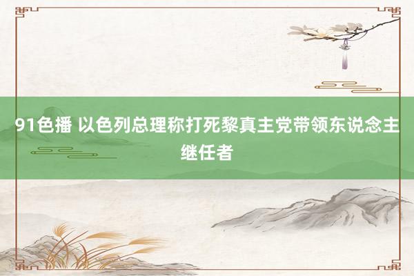 91色播 以色列总理称打死黎真主党带领东说念主继任者