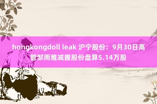 hongkongdoll leak 沪宁股份：9月30日高管邹雨雅减握股份盘算5.14万股